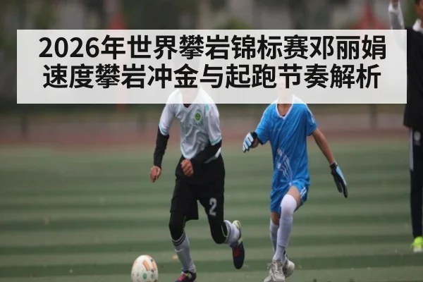 2026年世界攀岩锦标赛邓丽娟速度攀岩冲金与起跑节奏解析 - u8.com