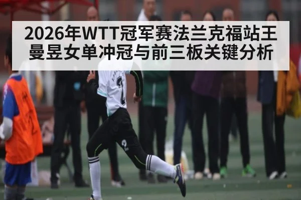 2026年WTT冠军赛法兰克福站王曼昱女单冲冠与前三板关键分析 - u8.com